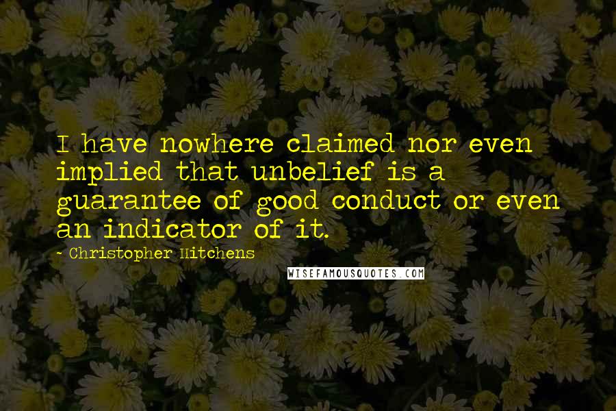 Christopher Hitchens Quotes: I have nowhere claimed nor even implied that unbelief is a guarantee of good conduct or even an indicator of it.