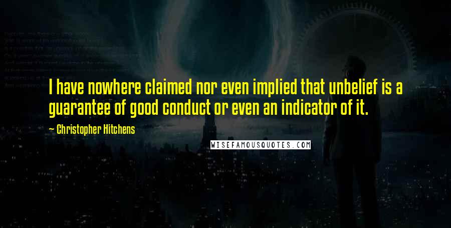 Christopher Hitchens Quotes: I have nowhere claimed nor even implied that unbelief is a guarantee of good conduct or even an indicator of it.