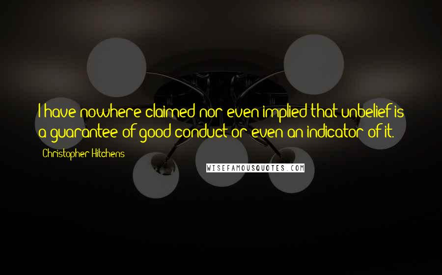 Christopher Hitchens Quotes: I have nowhere claimed nor even implied that unbelief is a guarantee of good conduct or even an indicator of it.