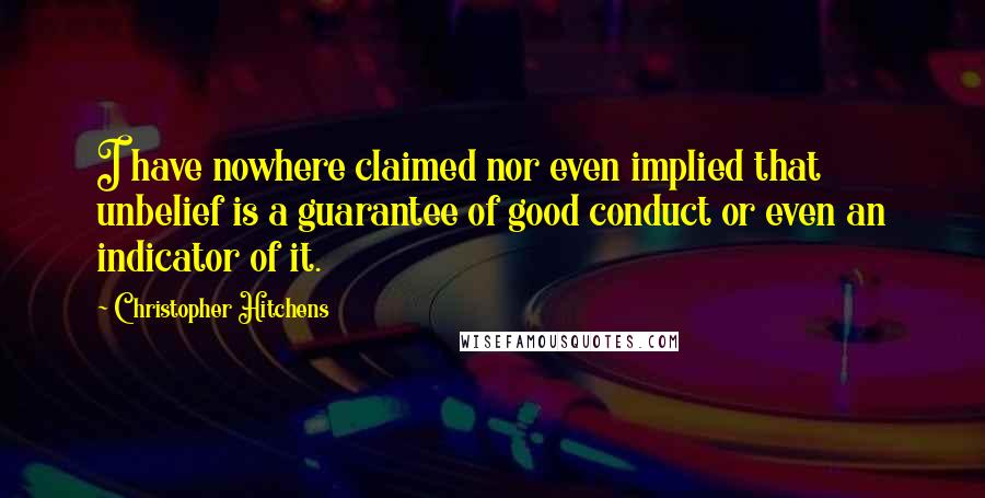 Christopher Hitchens Quotes: I have nowhere claimed nor even implied that unbelief is a guarantee of good conduct or even an indicator of it.