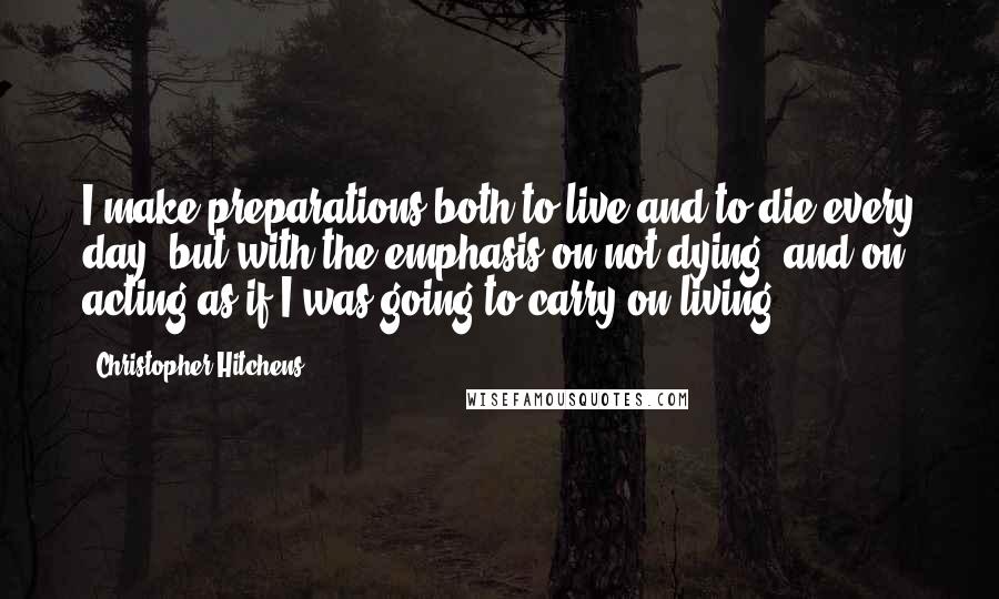 Christopher Hitchens Quotes: I make preparations both to live and to die every day, but with the emphasis on not dying, and on acting as if I was going to carry on living.