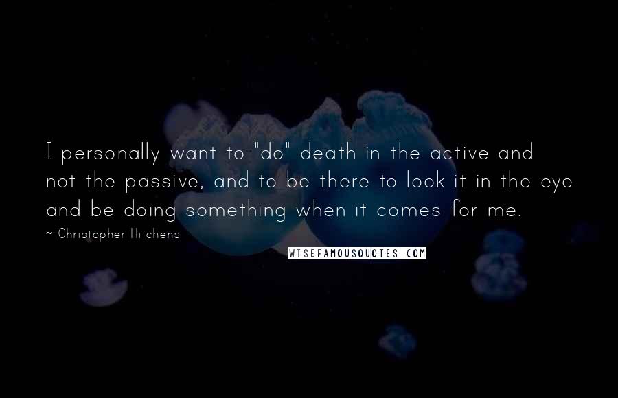 Christopher Hitchens Quotes: I personally want to "do" death in the active and not the passive, and to be there to look it in the eye and be doing something when it comes for me.