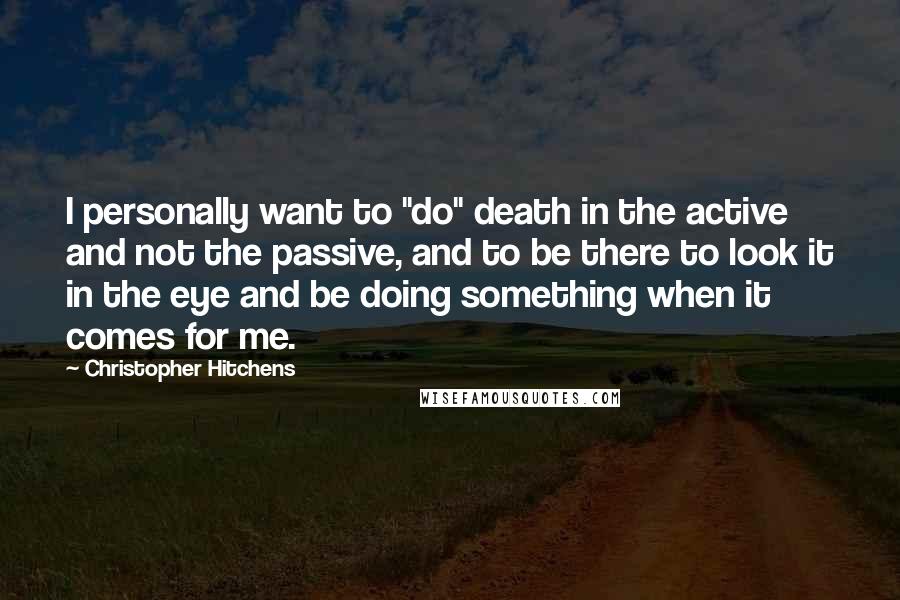 Christopher Hitchens Quotes: I personally want to "do" death in the active and not the passive, and to be there to look it in the eye and be doing something when it comes for me.