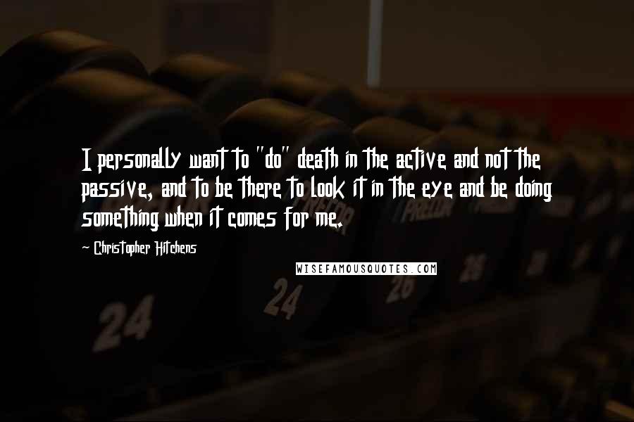 Christopher Hitchens Quotes: I personally want to "do" death in the active and not the passive, and to be there to look it in the eye and be doing something when it comes for me.