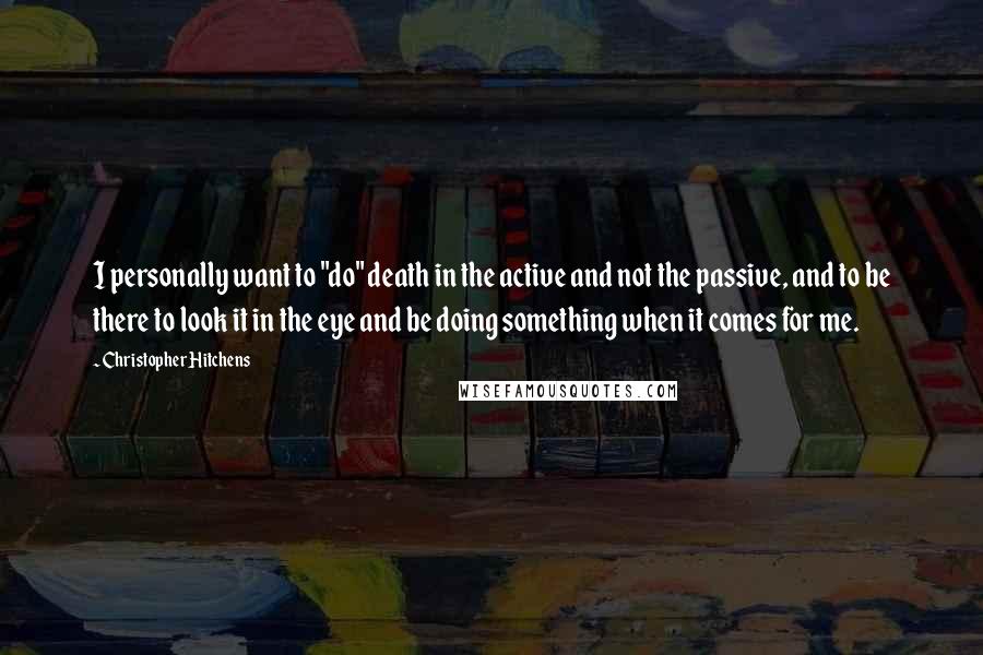 Christopher Hitchens Quotes: I personally want to "do" death in the active and not the passive, and to be there to look it in the eye and be doing something when it comes for me.