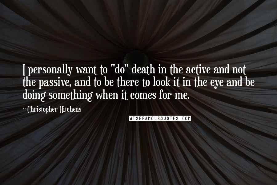 Christopher Hitchens Quotes: I personally want to "do" death in the active and not the passive, and to be there to look it in the eye and be doing something when it comes for me.