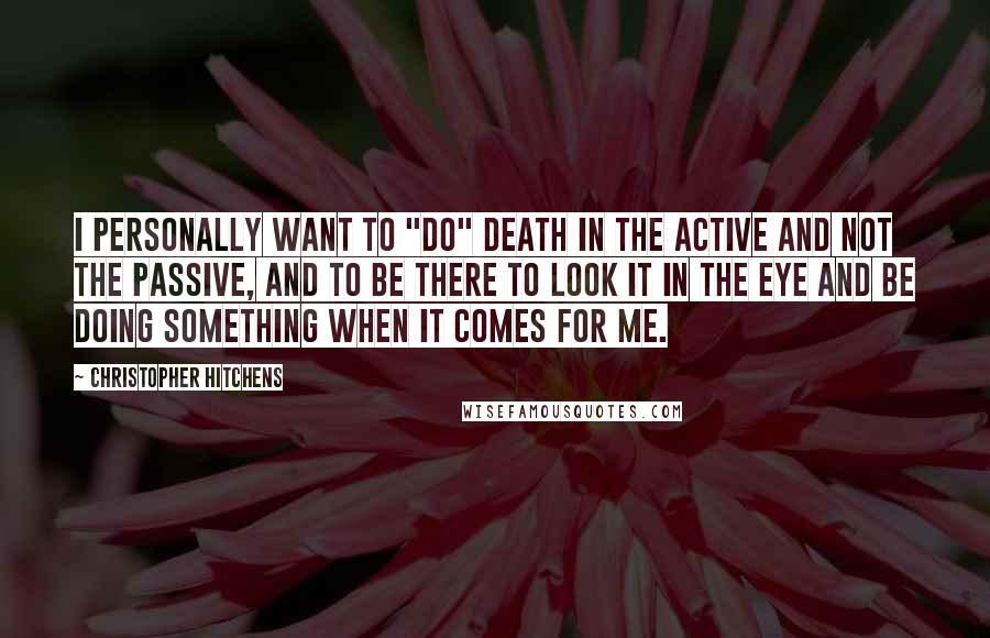Christopher Hitchens Quotes: I personally want to "do" death in the active and not the passive, and to be there to look it in the eye and be doing something when it comes for me.