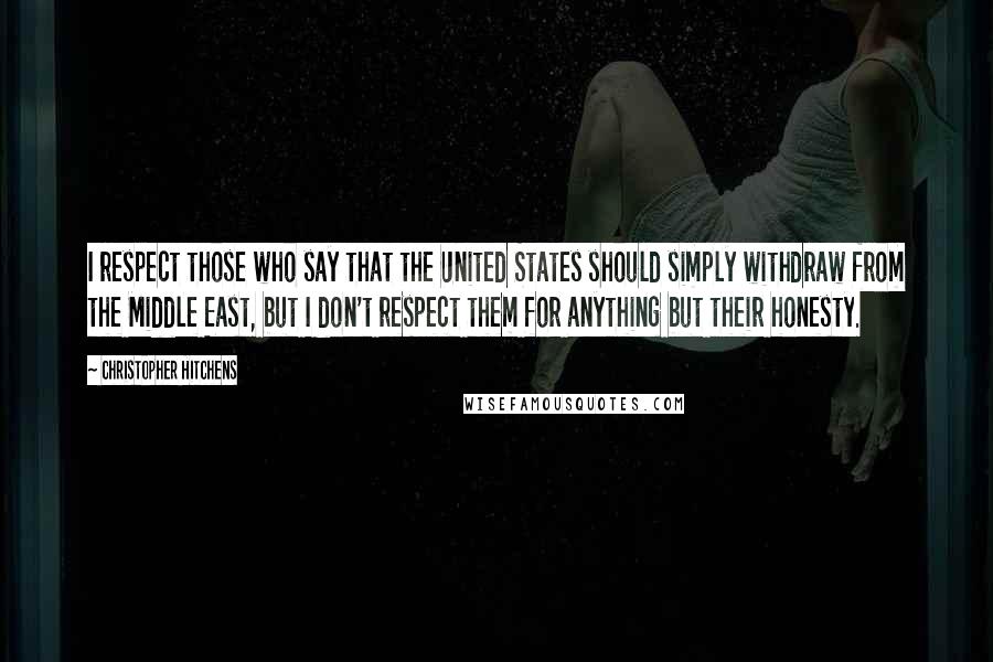 Christopher Hitchens Quotes: I respect those who say that the United States should simply withdraw from the Middle East, but I don't respect them for anything but their honesty.