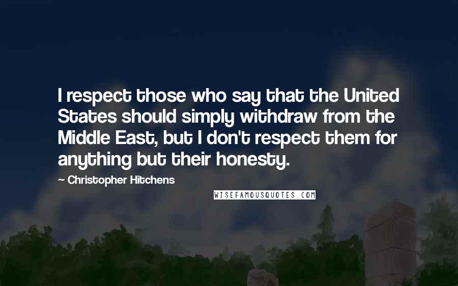 Christopher Hitchens Quotes: I respect those who say that the United States should simply withdraw from the Middle East, but I don't respect them for anything but their honesty.