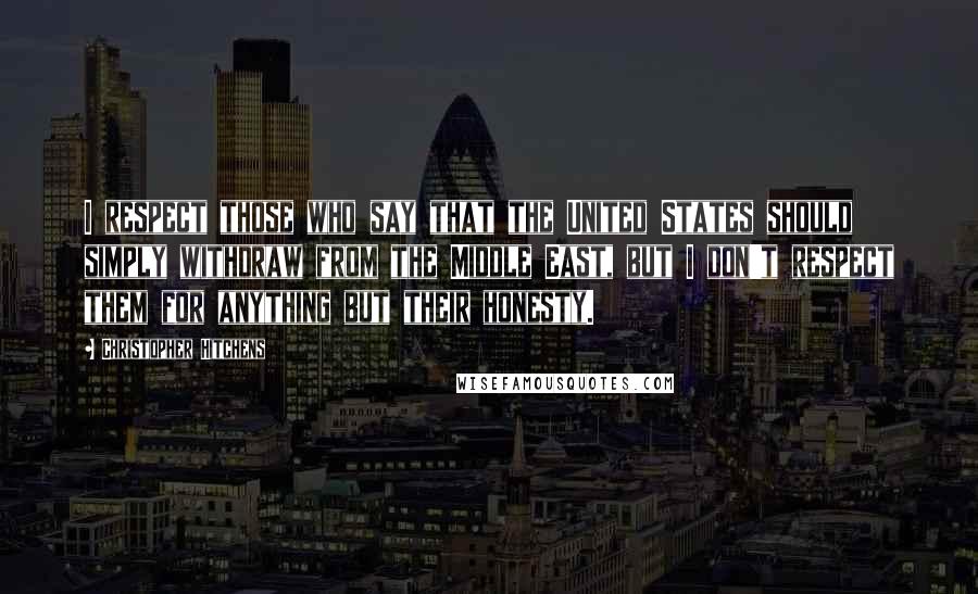 Christopher Hitchens Quotes: I respect those who say that the United States should simply withdraw from the Middle East, but I don't respect them for anything but their honesty.