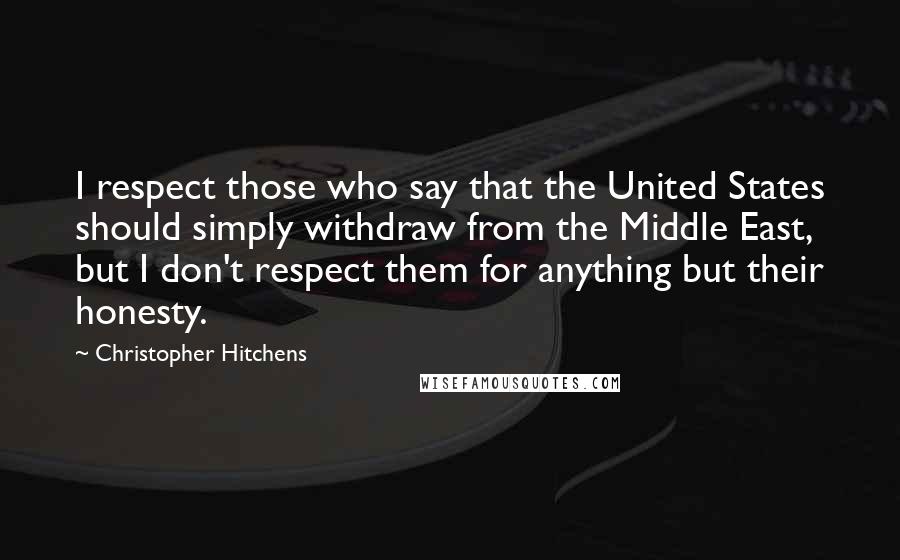 Christopher Hitchens Quotes: I respect those who say that the United States should simply withdraw from the Middle East, but I don't respect them for anything but their honesty.