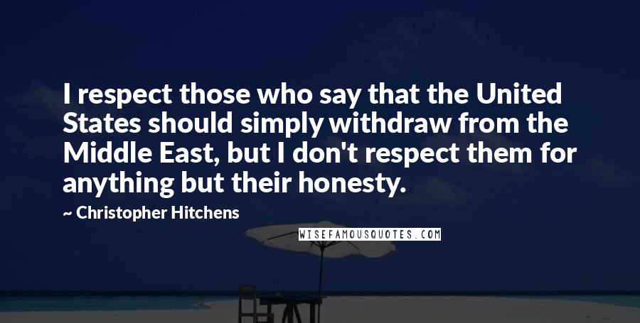 Christopher Hitchens Quotes: I respect those who say that the United States should simply withdraw from the Middle East, but I don't respect them for anything but their honesty.