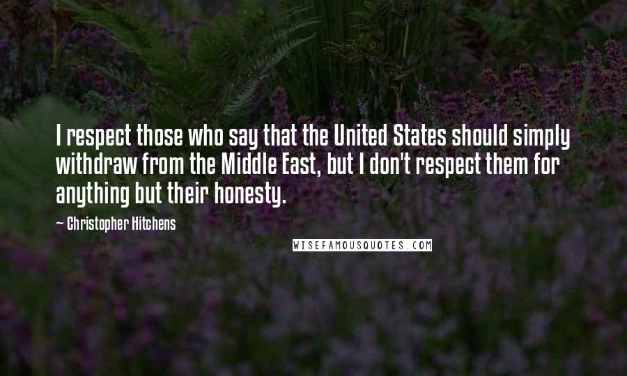 Christopher Hitchens Quotes: I respect those who say that the United States should simply withdraw from the Middle East, but I don't respect them for anything but their honesty.