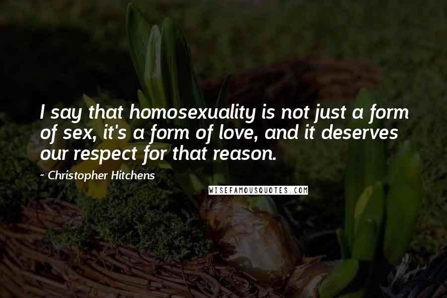 Christopher Hitchens Quotes: I say that homosexuality is not just a form of sex, it's a form of love, and it deserves our respect for that reason.
