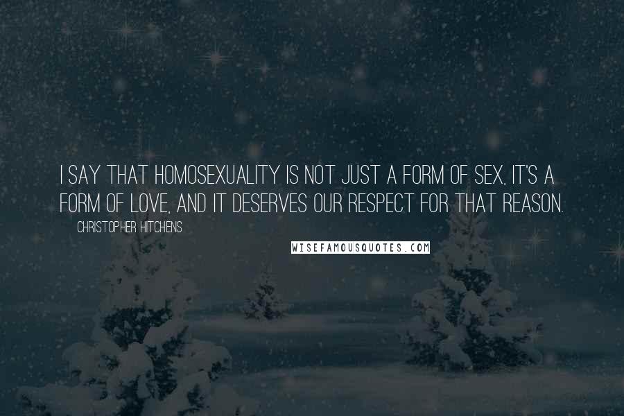 Christopher Hitchens Quotes: I say that homosexuality is not just a form of sex, it's a form of love, and it deserves our respect for that reason.
