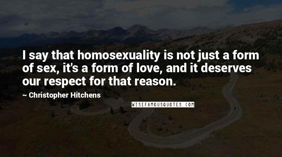 Christopher Hitchens Quotes: I say that homosexuality is not just a form of sex, it's a form of love, and it deserves our respect for that reason.