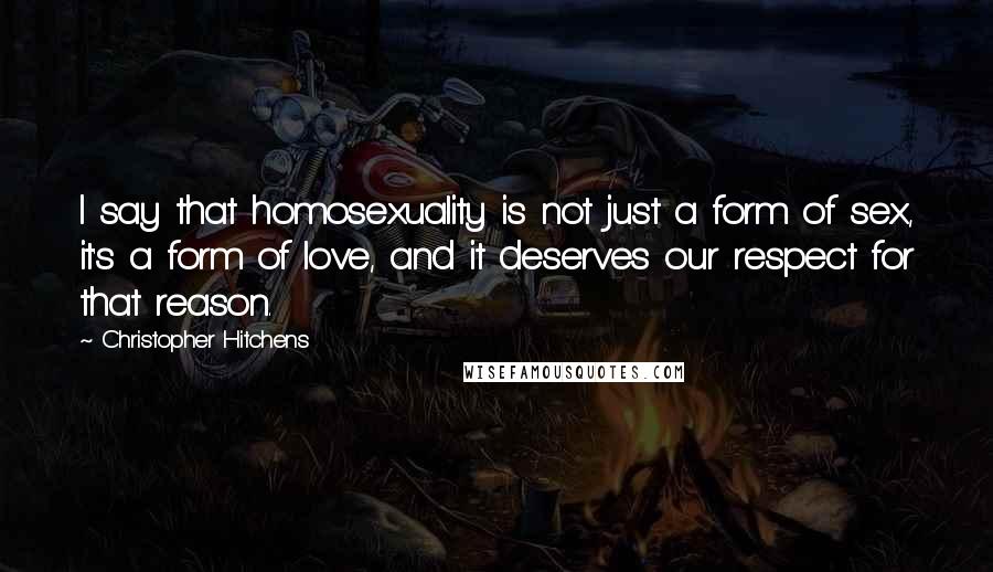 Christopher Hitchens Quotes: I say that homosexuality is not just a form of sex, it's a form of love, and it deserves our respect for that reason.
