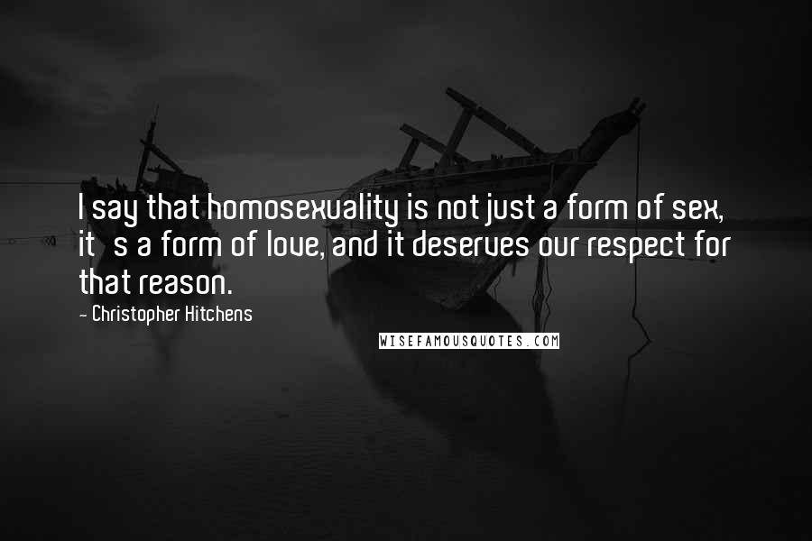 Christopher Hitchens Quotes: I say that homosexuality is not just a form of sex, it's a form of love, and it deserves our respect for that reason.