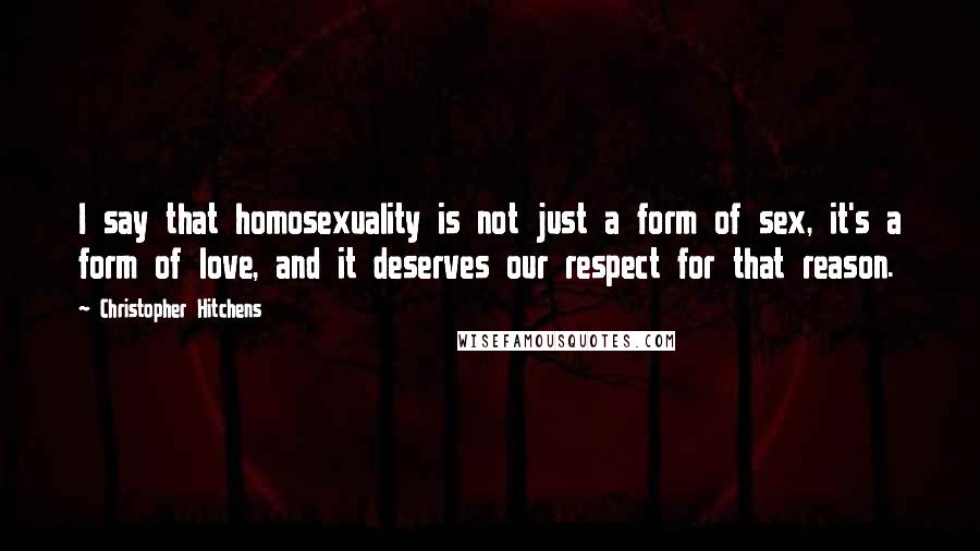 Christopher Hitchens Quotes: I say that homosexuality is not just a form of sex, it's a form of love, and it deserves our respect for that reason.