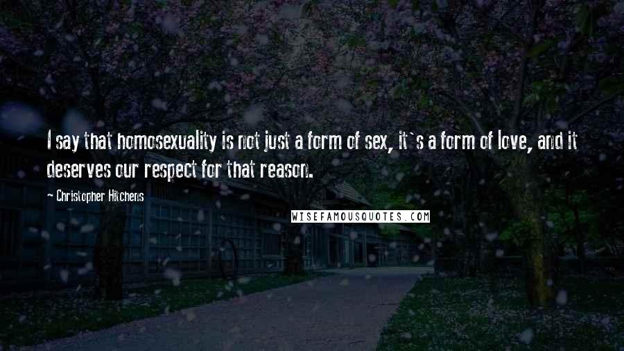 Christopher Hitchens Quotes: I say that homosexuality is not just a form of sex, it's a form of love, and it deserves our respect for that reason.
