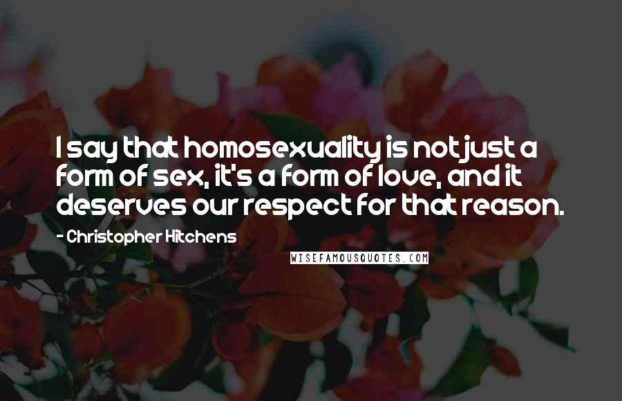 Christopher Hitchens Quotes: I say that homosexuality is not just a form of sex, it's a form of love, and it deserves our respect for that reason.