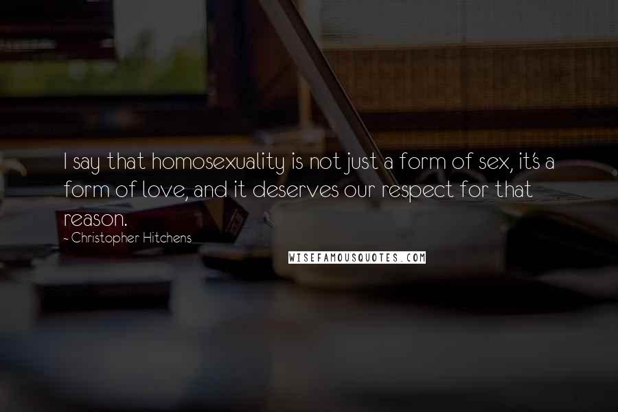 Christopher Hitchens Quotes: I say that homosexuality is not just a form of sex, it's a form of love, and it deserves our respect for that reason.