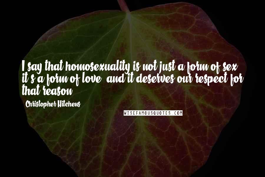 Christopher Hitchens Quotes: I say that homosexuality is not just a form of sex, it's a form of love, and it deserves our respect for that reason.