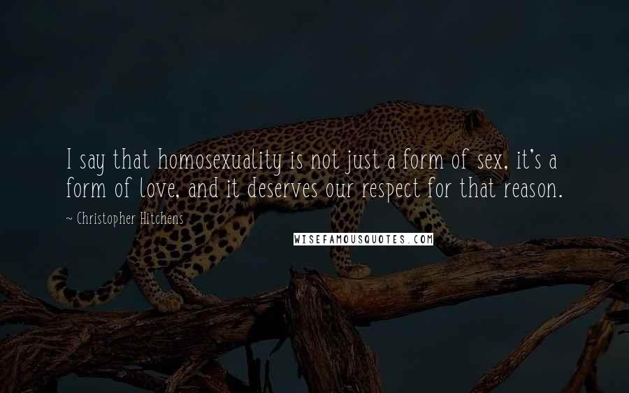 Christopher Hitchens Quotes: I say that homosexuality is not just a form of sex, it's a form of love, and it deserves our respect for that reason.