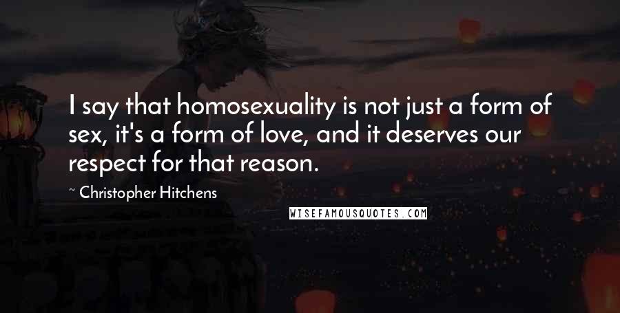 Christopher Hitchens Quotes: I say that homosexuality is not just a form of sex, it's a form of love, and it deserves our respect for that reason.