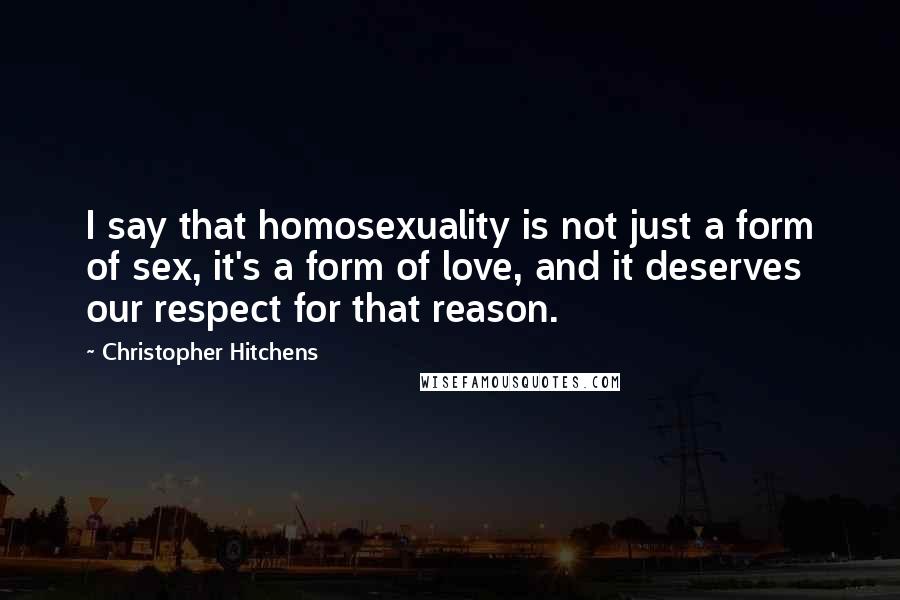 Christopher Hitchens Quotes: I say that homosexuality is not just a form of sex, it's a form of love, and it deserves our respect for that reason.