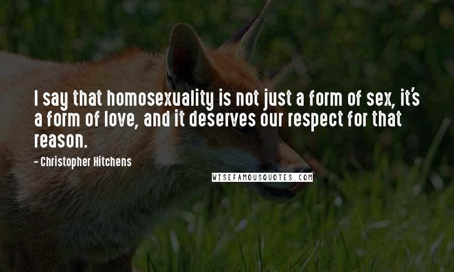 Christopher Hitchens Quotes: I say that homosexuality is not just a form of sex, it's a form of love, and it deserves our respect for that reason.