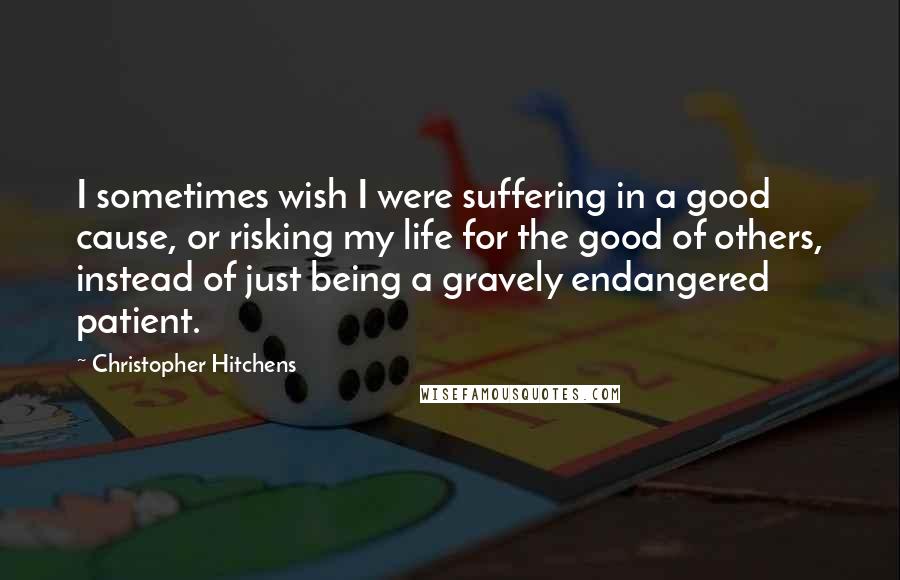 Christopher Hitchens Quotes: I sometimes wish I were suffering in a good cause, or risking my life for the good of others, instead of just being a gravely endangered patient.