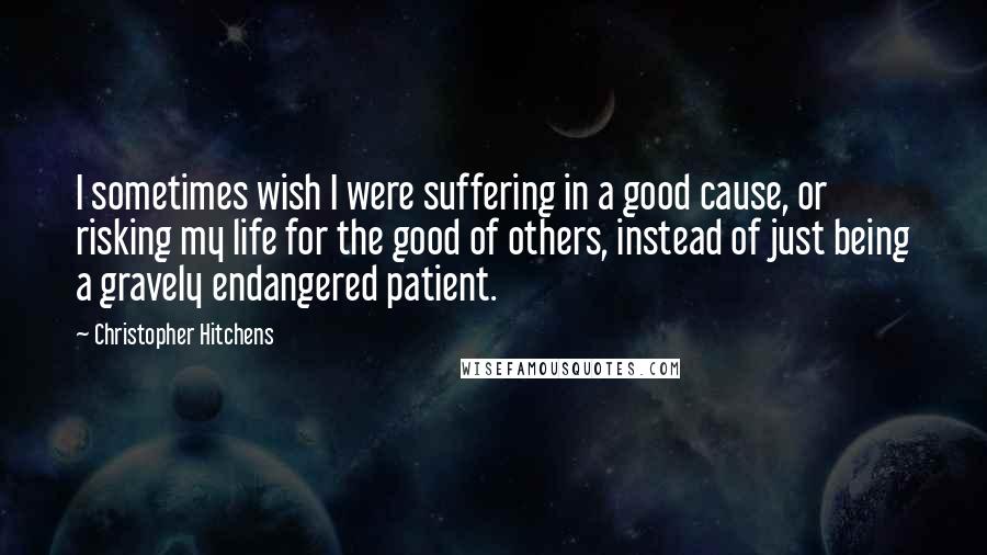 Christopher Hitchens Quotes: I sometimes wish I were suffering in a good cause, or risking my life for the good of others, instead of just being a gravely endangered patient.