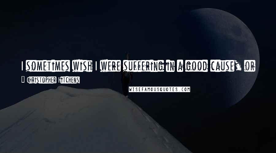 Christopher Hitchens Quotes: I sometimes wish I were suffering in a good cause, or risking my life for the good of others, instead of just being a gravely endangered patient.