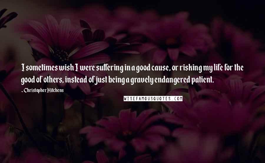 Christopher Hitchens Quotes: I sometimes wish I were suffering in a good cause, or risking my life for the good of others, instead of just being a gravely endangered patient.