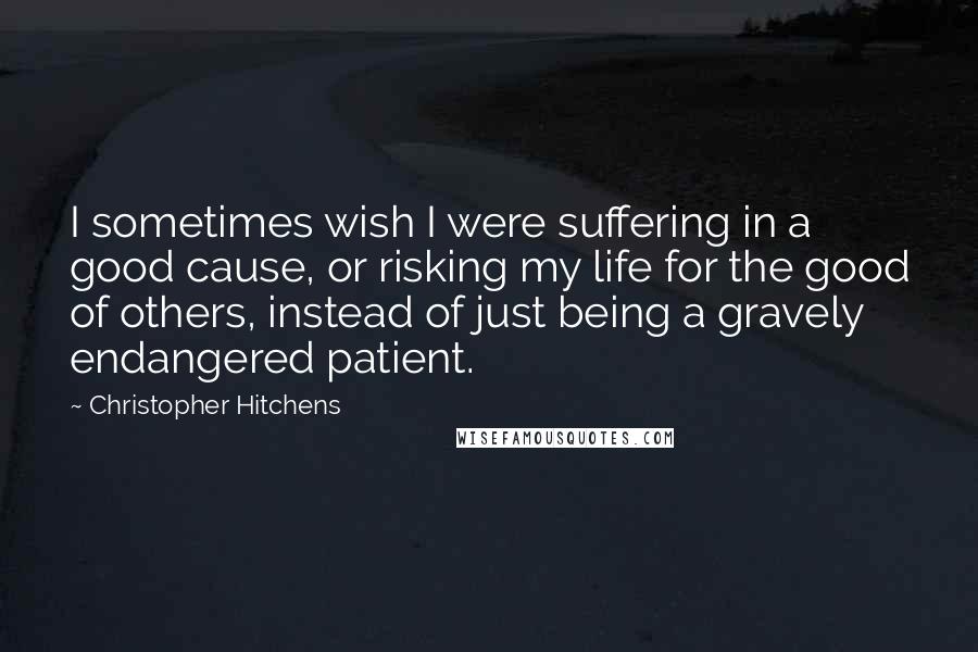 Christopher Hitchens Quotes: I sometimes wish I were suffering in a good cause, or risking my life for the good of others, instead of just being a gravely endangered patient.