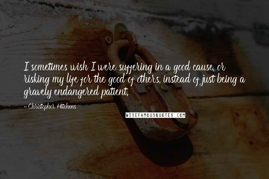 Christopher Hitchens Quotes: I sometimes wish I were suffering in a good cause, or risking my life for the good of others, instead of just being a gravely endangered patient.