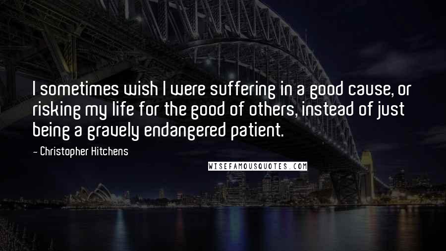 Christopher Hitchens Quotes: I sometimes wish I were suffering in a good cause, or risking my life for the good of others, instead of just being a gravely endangered patient.