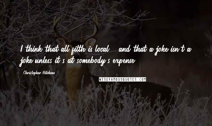 Christopher Hitchens Quotes: I think that all filth is local ... and that a joke isn't a joke unless it's at somebody's expense