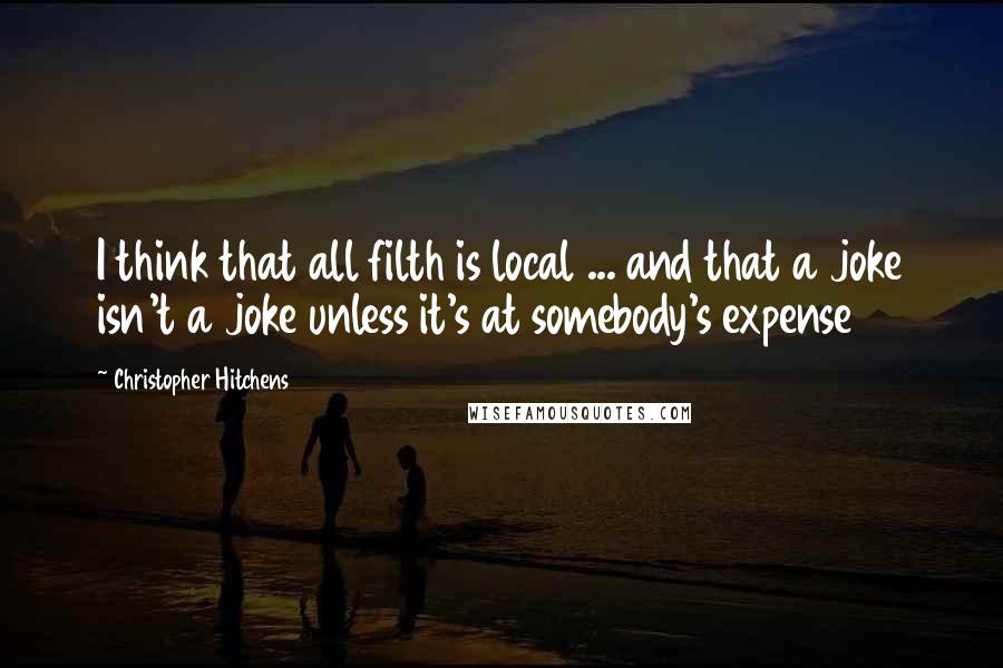 Christopher Hitchens Quotes: I think that all filth is local ... and that a joke isn't a joke unless it's at somebody's expense