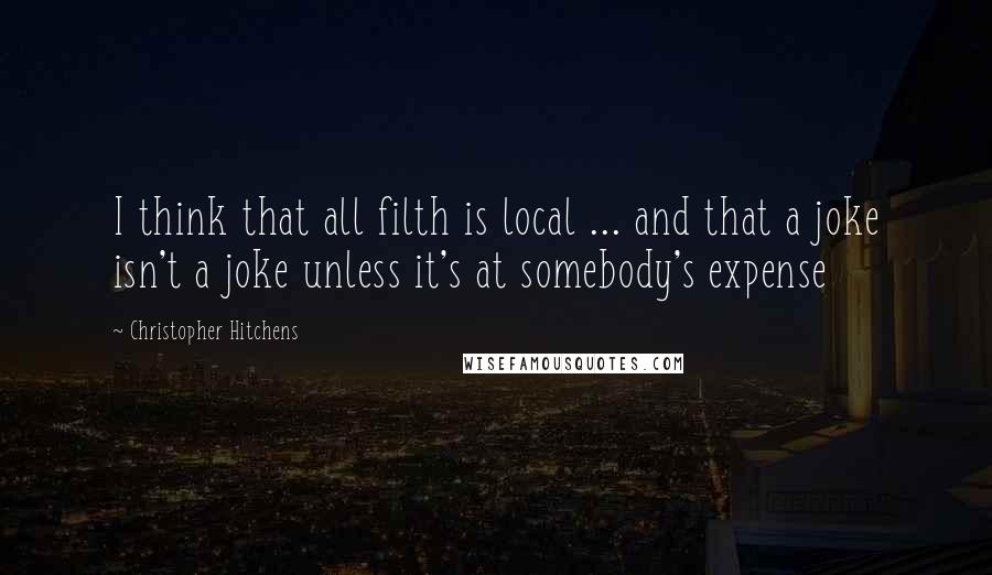 Christopher Hitchens Quotes: I think that all filth is local ... and that a joke isn't a joke unless it's at somebody's expense