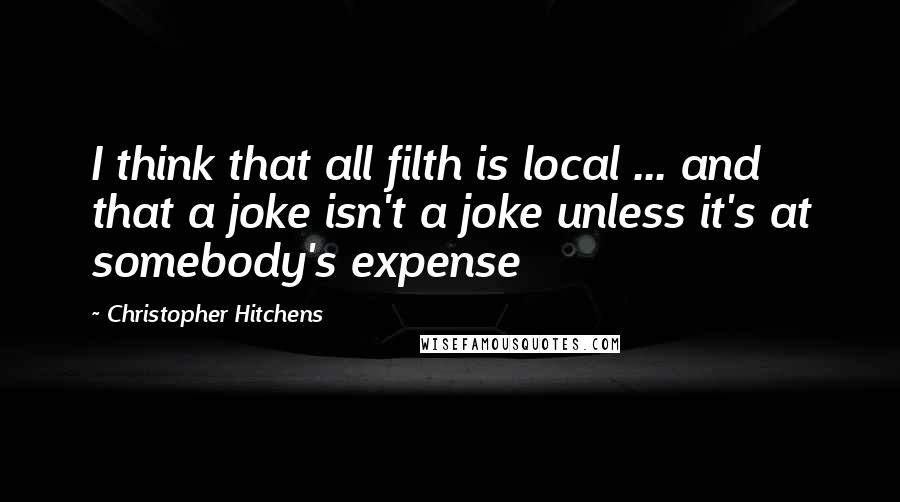 Christopher Hitchens Quotes: I think that all filth is local ... and that a joke isn't a joke unless it's at somebody's expense