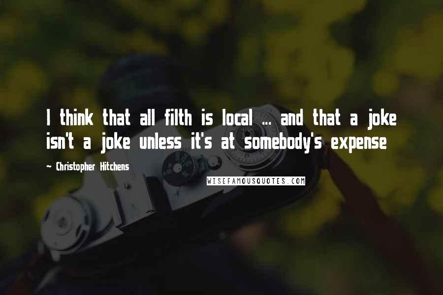 Christopher Hitchens Quotes: I think that all filth is local ... and that a joke isn't a joke unless it's at somebody's expense