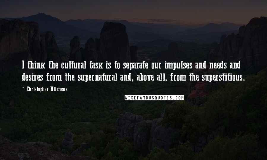 Christopher Hitchens Quotes: I think the cultural task is to separate our impulses and needs and desires from the supernatural and, above all, from the superstitious.