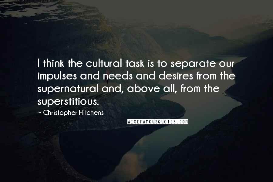 Christopher Hitchens Quotes: I think the cultural task is to separate our impulses and needs and desires from the supernatural and, above all, from the superstitious.