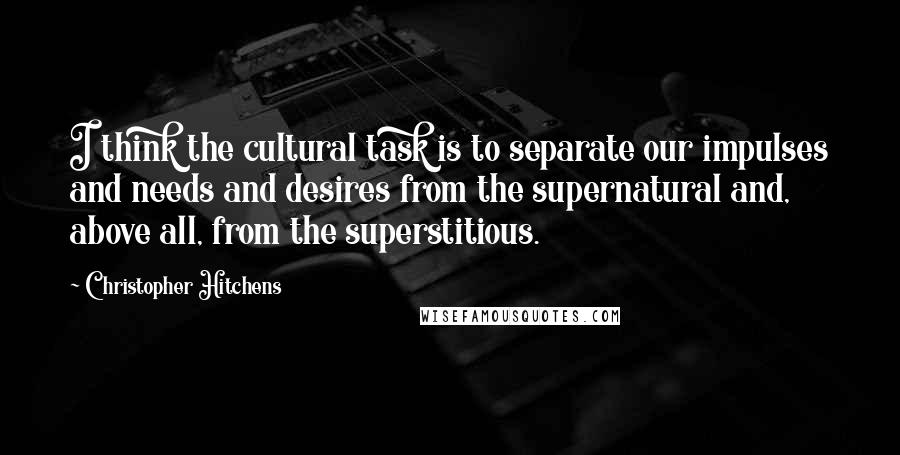 Christopher Hitchens Quotes: I think the cultural task is to separate our impulses and needs and desires from the supernatural and, above all, from the superstitious.