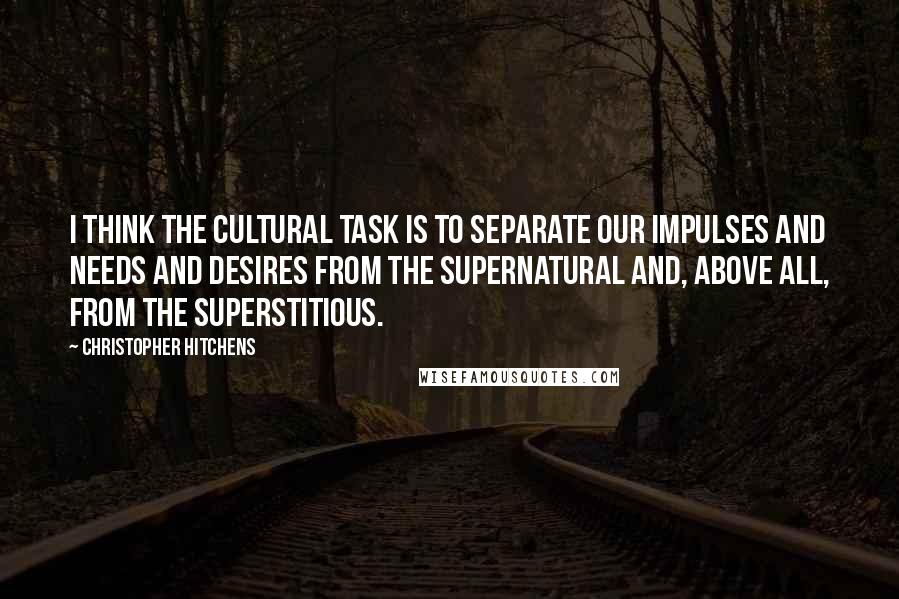 Christopher Hitchens Quotes: I think the cultural task is to separate our impulses and needs and desires from the supernatural and, above all, from the superstitious.