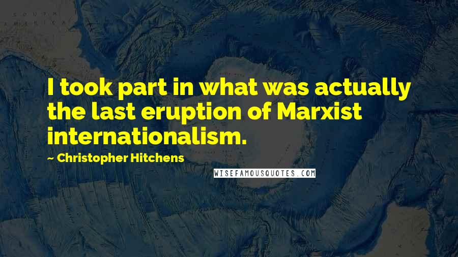 Christopher Hitchens Quotes: I took part in what was actually the last eruption of Marxist internationalism.