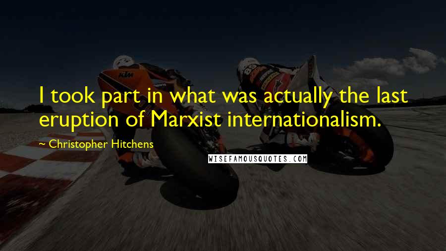 Christopher Hitchens Quotes: I took part in what was actually the last eruption of Marxist internationalism.