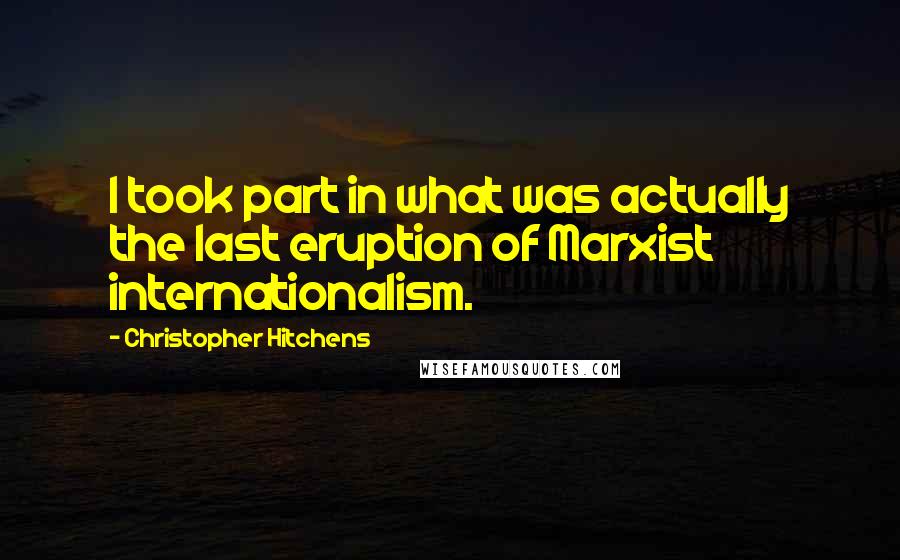 Christopher Hitchens Quotes: I took part in what was actually the last eruption of Marxist internationalism.